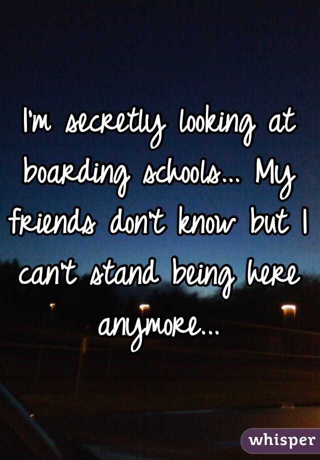 I'm secretly looking at boarding schools... My friends don't know but I can't stand being here anymore... 