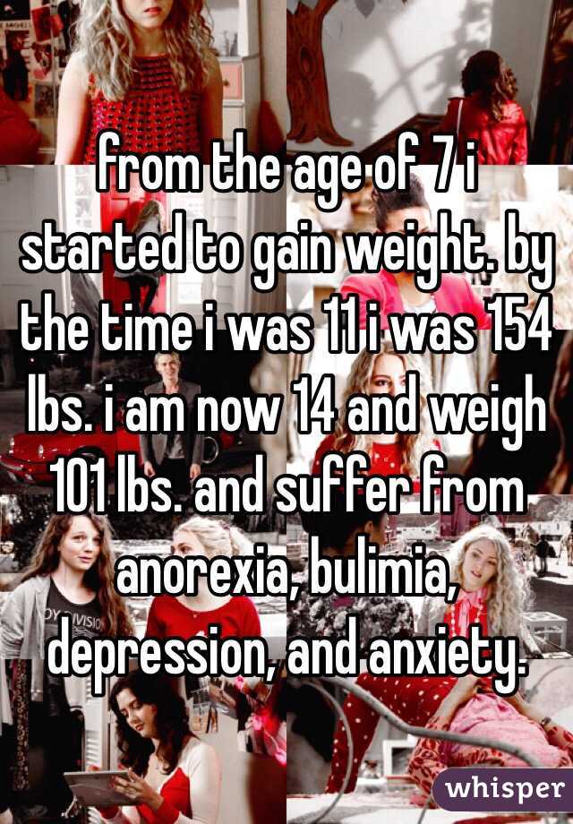 from the age of 7 i started to gain weight. by the time i was 11 i was 154 lbs. i am now 14 and weigh 101 lbs. and suffer from anorexia, bulimia, depression, and anxiety.   
