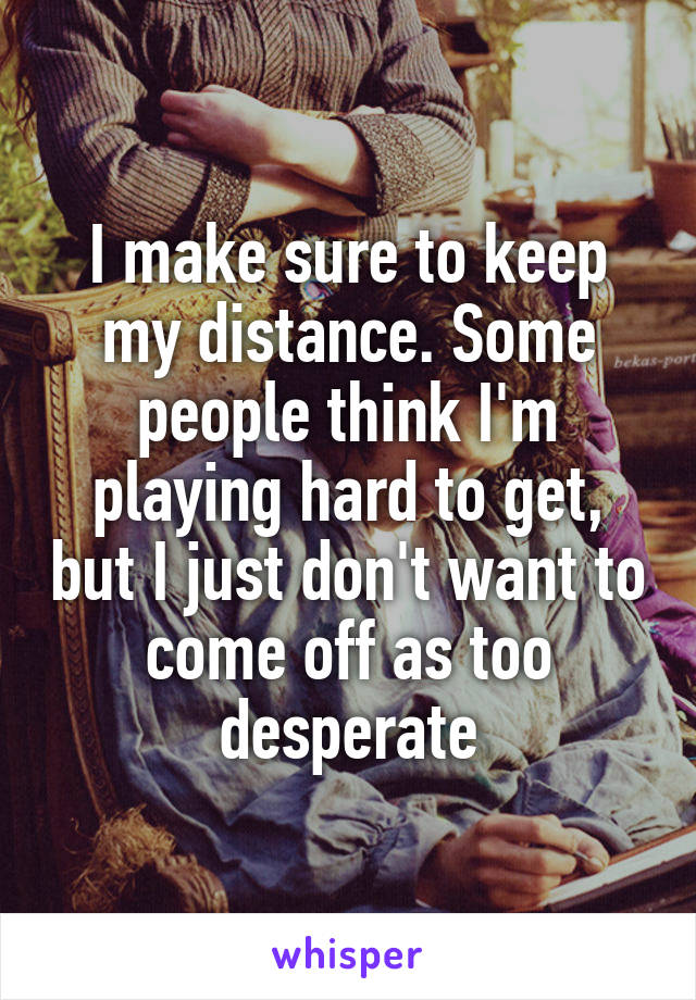 I make sure to keep my distance. Some people think I'm playing hard to get, but I just don't want to come off as too desperate