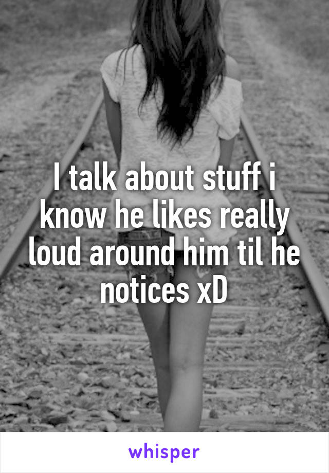 I talk about stuff i know he likes really loud around him til he notices xD