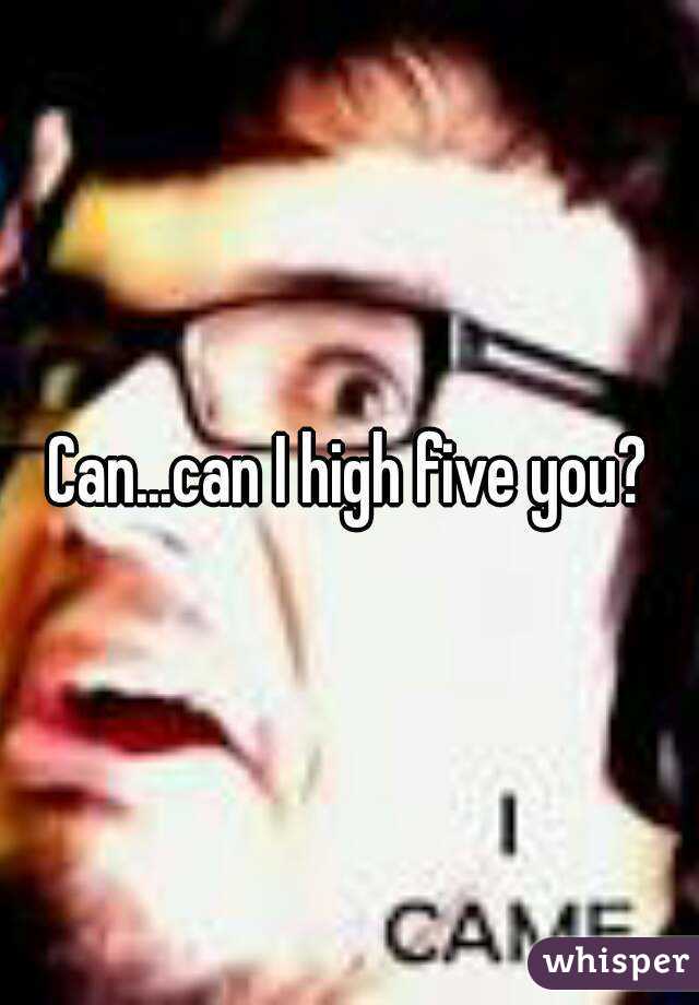 Can...can I high five you?
