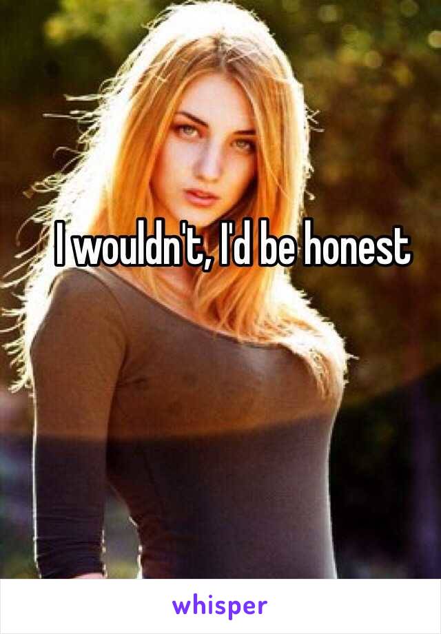 I wouldn't, I'd be honest 