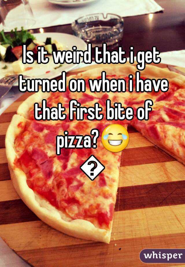 Is it weird that i get turned on when i have that first bite of pizza?😂😂
