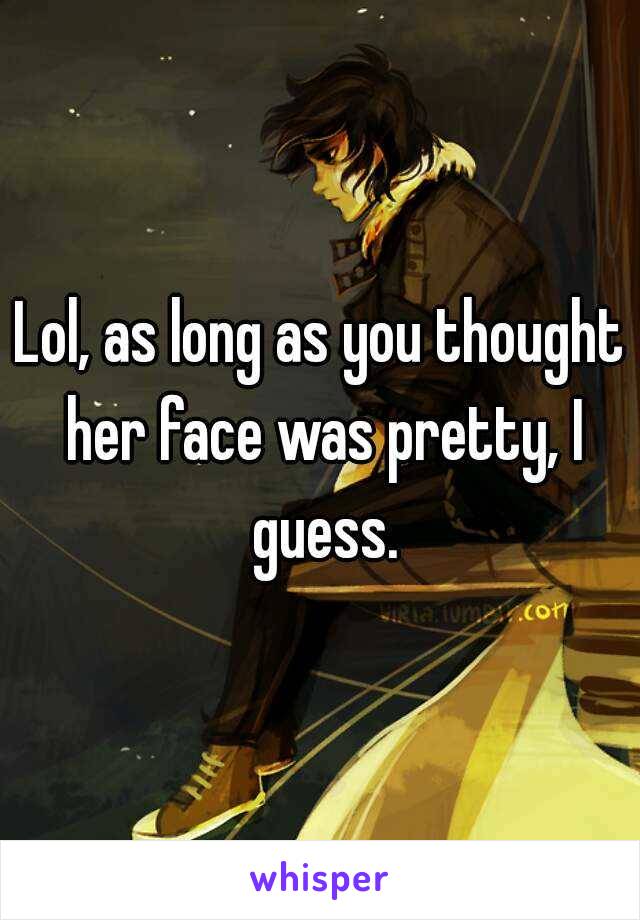 Lol, as long as you thought her face was pretty, I guess.