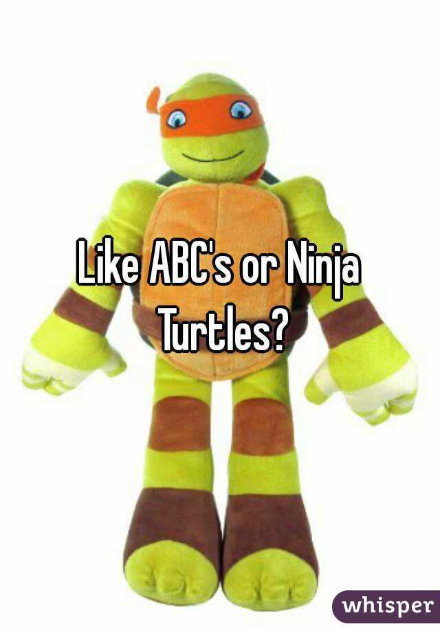 Like ABC's or Ninja Turtles?