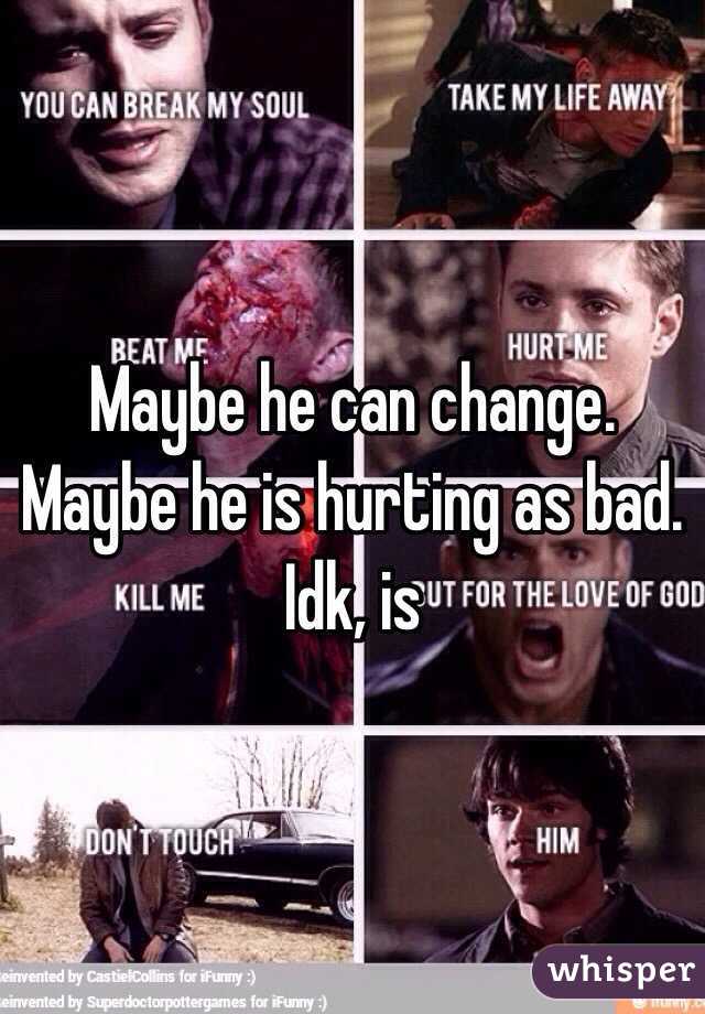 Maybe he can change. Maybe he is hurting as bad. Idk, is