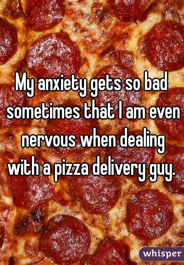 My anxiety gets so bad sometimes that I am even nervous when dealing with a pizza delivery guy. 
