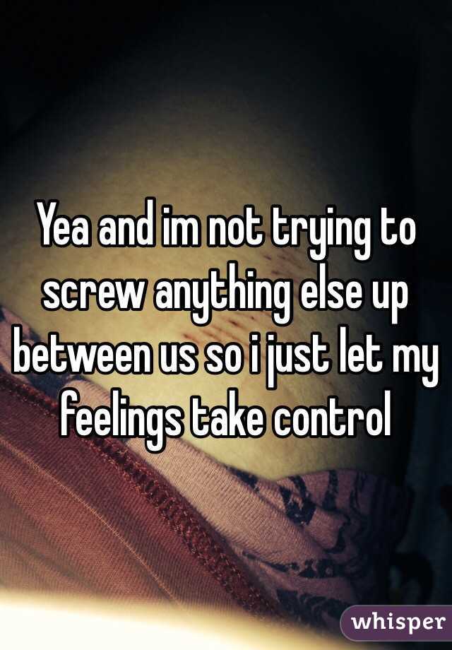 Yea and im not trying to screw anything else up between us so i just let my feelings take control