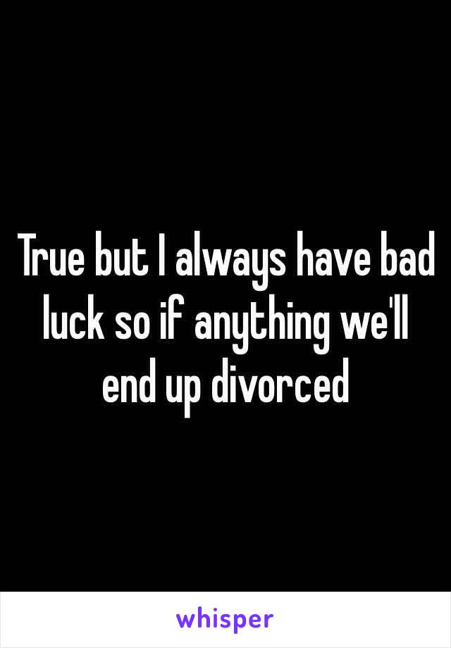 True but I always have bad luck so if anything we'll end up divorced 