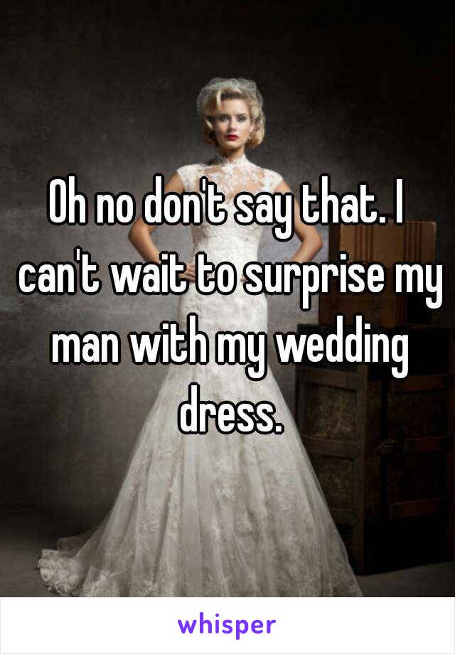 Oh no don't say that. I can't wait to surprise my man with my wedding dress.