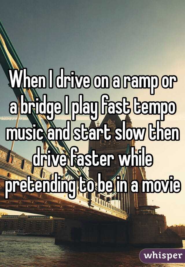 When I drive on a ramp or a bridge I play fast tempo music and start slow then drive faster while pretending to be in a movie 