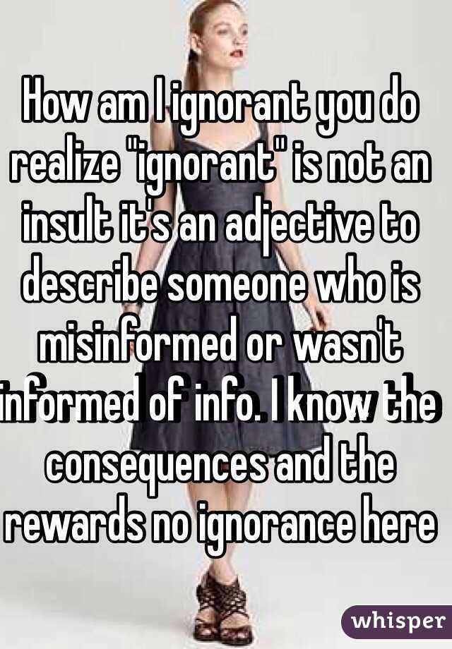 How am I ignorant you do realize "ignorant" is not an insult it's an adjective to describe someone who is misinformed or wasn't informed of info. I know the consequences and the rewards no ignorance here