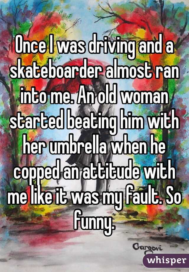 Once I was driving and a skateboarder almost ran into me. An old woman started beating him with her umbrella when he copped an attitude with me like it was my fault. So funny. 