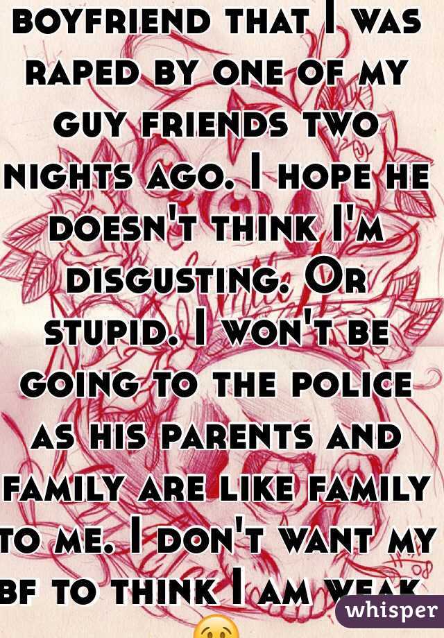 I had to tell my new boyfriend that I was raped by one of my guy friends two nights ago. I hope he doesn't think I'm disgusting. Or stupid. I won't be going to the police as his parents and family are like family to me. I don't want my bf to think I am weak. 😢