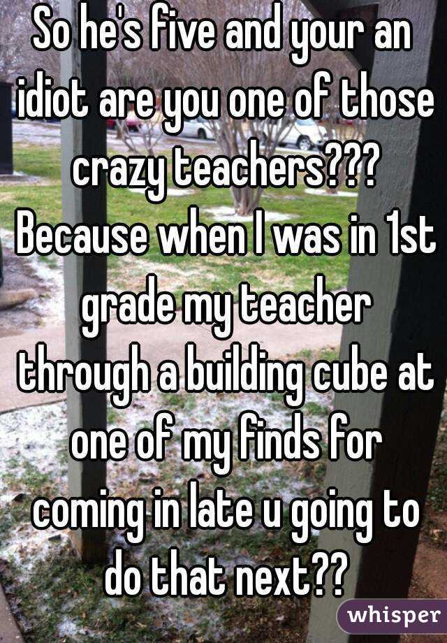 So he's five and your an idiot are you one of those crazy teachers??? Because when I was in 1st grade my teacher through a building cube at one of my finds for coming in late u going to do that next??