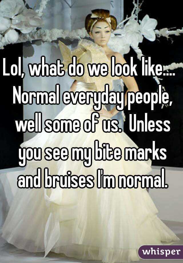 Lol, what do we look like....  Normal everyday people, well some of us.  Unless you see my bite marks and bruises I'm normal.