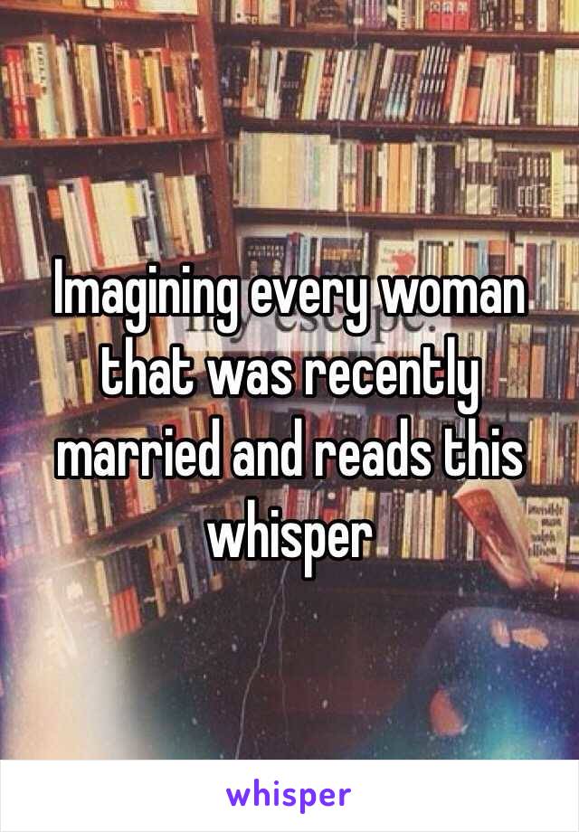 Imagining every woman that was recently married and reads this whisper 