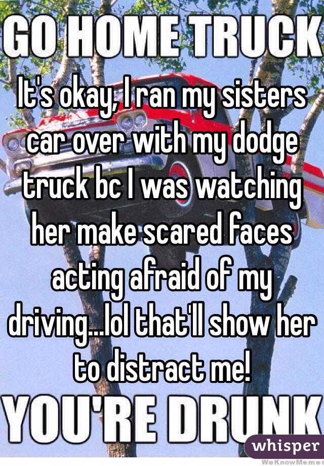 It's okay, I ran my sisters car over with my dodge truck bc I was watching her make scared faces acting afraid of my driving...lol that'll show her to distract me! 