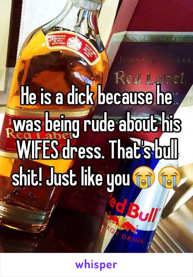 He is a dick because he was being rude about his WIFES dress. That's bull shit! Just like you😭😭