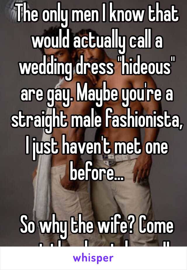 The only men I know that would actually call a wedding dress "hideous" are gay. Maybe you're a straight male fashionista, I just haven't met one before... 

So why the wife? Come out the closet, honey!!