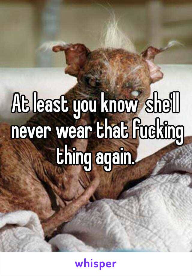 At least you know  she'll never wear that fucking thing again. 