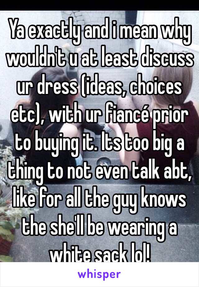 Ya exactly and i mean why wouldn't u at least discuss ur dress (ideas, choices etc), with ur fiancé prior to buying it. Its too big a thing to not even talk abt, like for all the guy knows the she'll be wearing a white sack lol! 