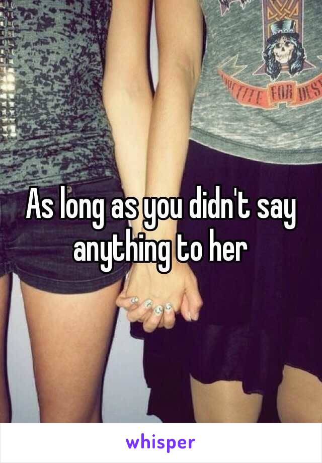 As long as you didn't say anything to her