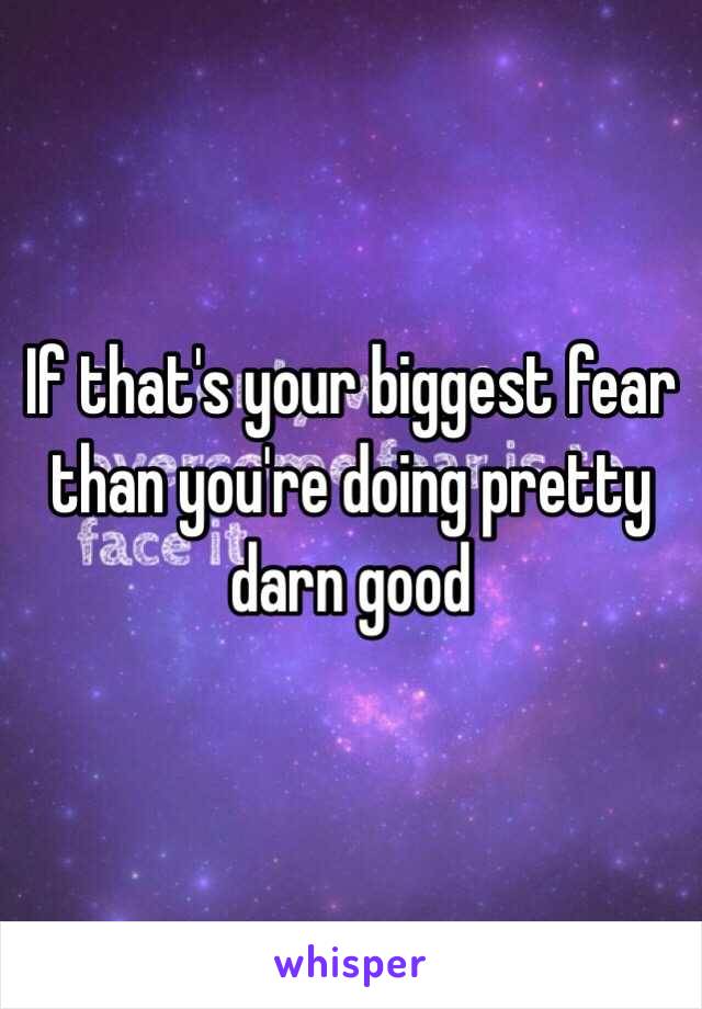 If that's your biggest fear than you're doing pretty darn good 