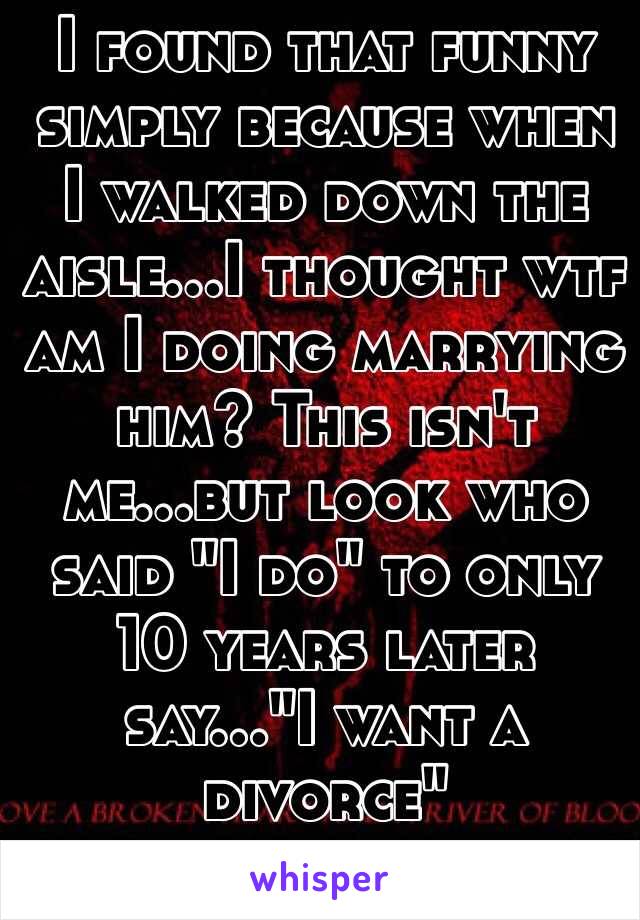 I found that funny simply because when I walked down the aisle...I thought wtf am I doing marrying him? This isn't me...but look who said "I do" to only 10 years later say..."I want a divorce"