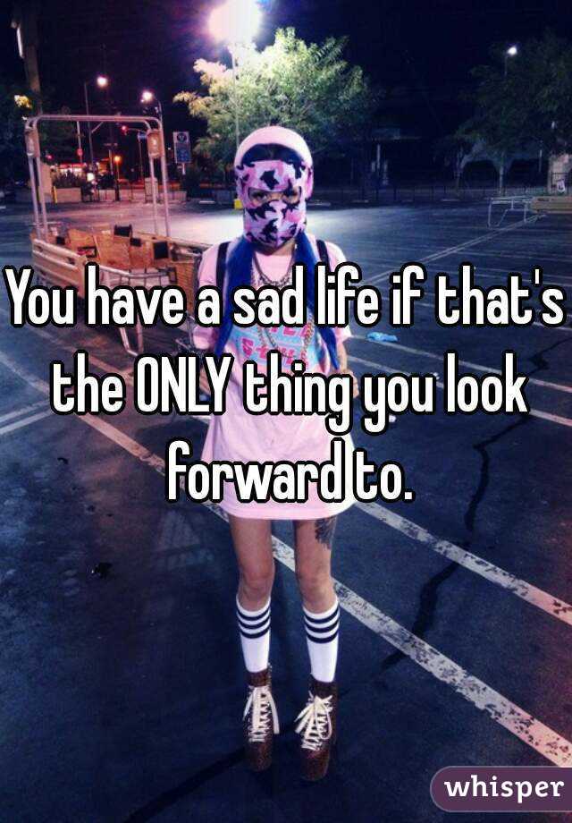 You have a sad life if that's the ONLY thing you look forward to.