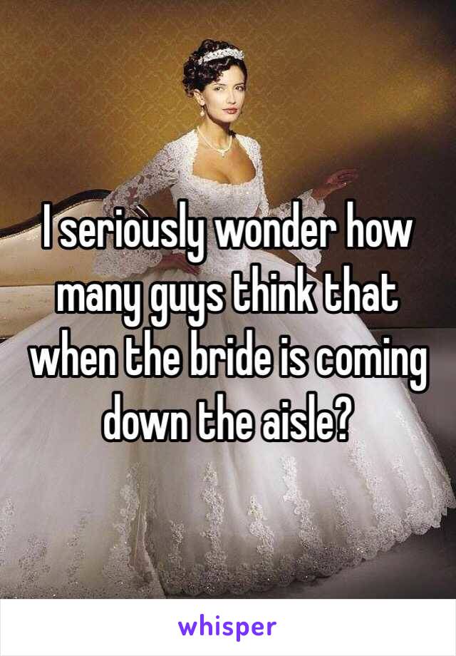 I seriously wonder how many guys think that when the bride is coming down the aisle? 