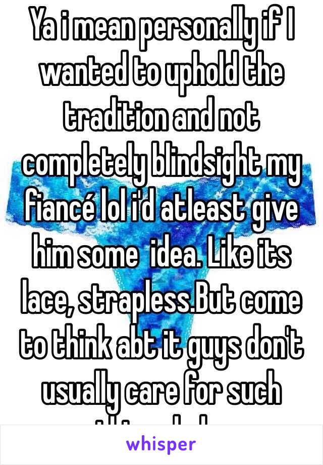 Ya i mean personally if I wanted to uphold the tradition and not completely blindsight my fiancé lol i'd atleast give him some  idea. Like its lace, strapless.But come to think abt it guys don't usually care for such things haha 