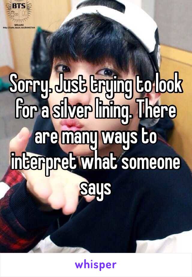 Sorry. Just trying to look for a silver lining. There are many ways to interpret what someone says