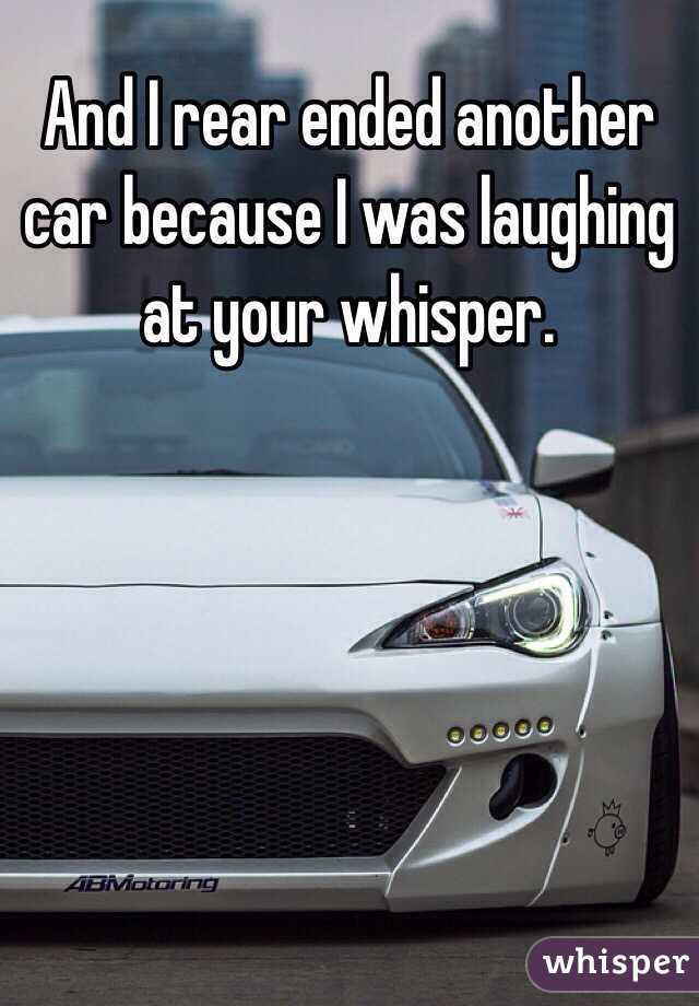 And I rear ended another car because I was laughing at your whisper.