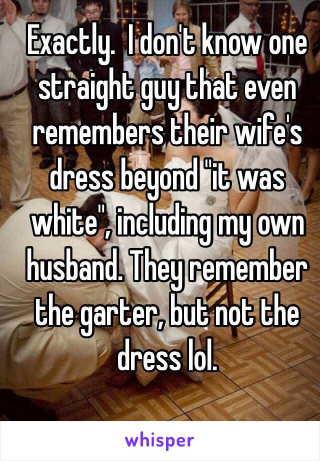 Exactly.  I don't know one straight guy that even remembers their wife's dress beyond "it was white", including my own husband. They remember the garter, but not the dress lol.