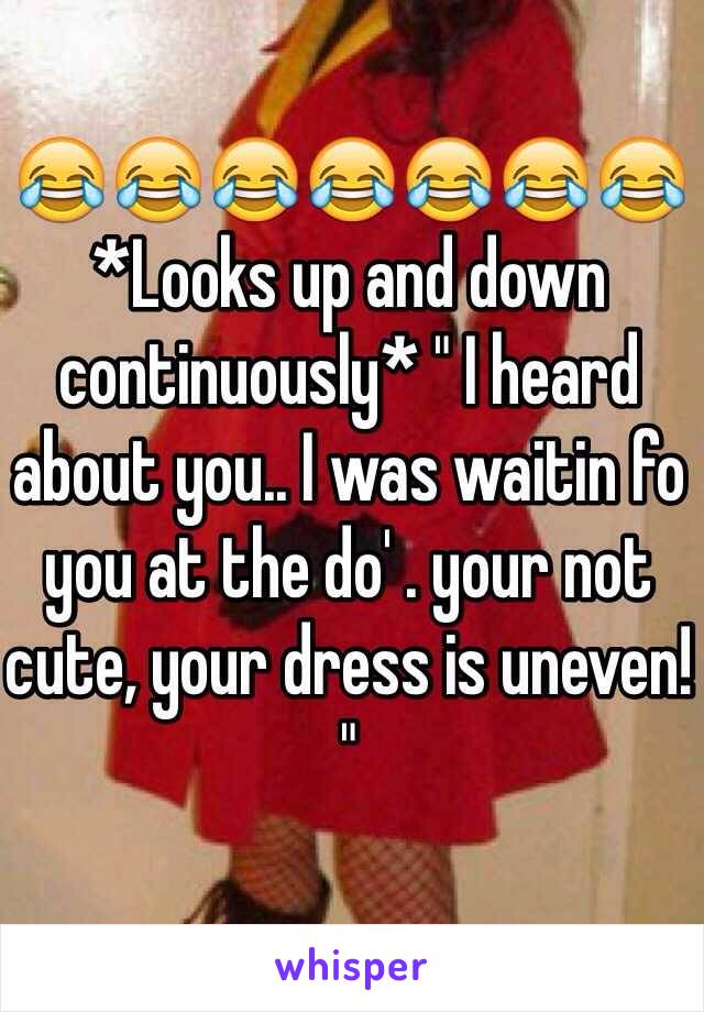 😂😂😂😂😂😂😂
*Looks up and down continuously* " I heard about you.. I was waitin fo you at the do' . your not cute, your dress is uneven! "