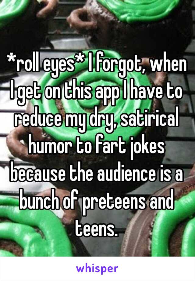 *roll eyes* I forgot, when I get on this app I have to reduce my dry, satirical humor to fart jokes because the audience is a bunch of preteens and teens.