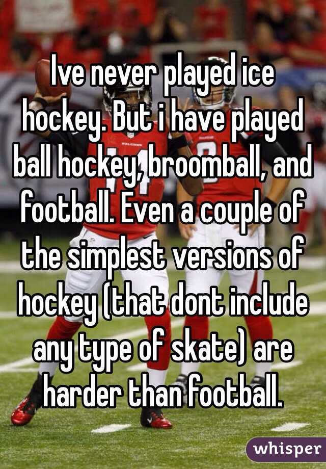 Ive never played ice hockey. But i have played ball hockey, broomball, and football. Even a couple of the simplest versions of hockey (that dont include any type of skate) are harder than football. 