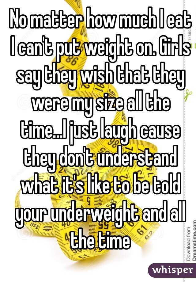 No matter how much I eat I can't put weight on. Girls say they wish that they were my size all the time...I just laugh cause they don't understand what it's like to be told your underweight and all the time 