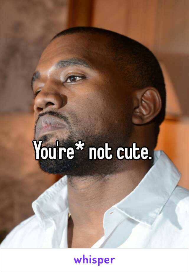 You're* not cute. 