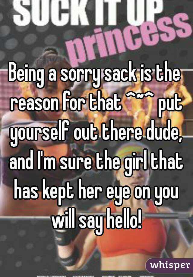 Being a sorry sack is the reason for that ^~^ put yourself out there dude, and I'm sure the girl that has kept her eye on you will say hello!