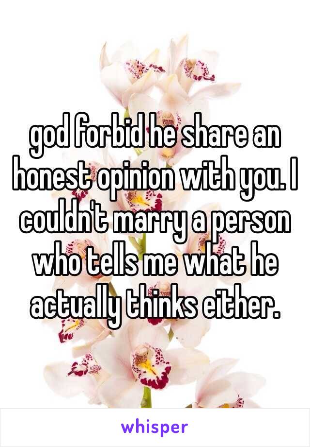 god forbid he share an honest opinion with you. I couldn't marry a person who tells me what he actually thinks either. 