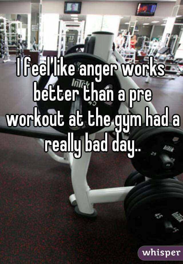 I feel like anger works better than a pre workout at the gym had a really bad day..