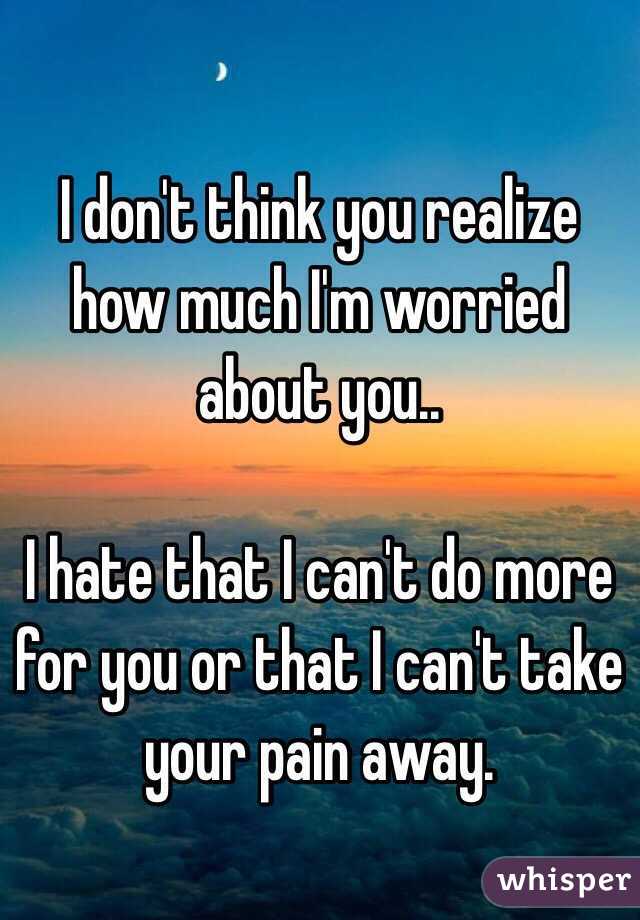 I don't think you realize how much I'm worried about you..

I hate that I can't do more for you or that I can't take your pain away.