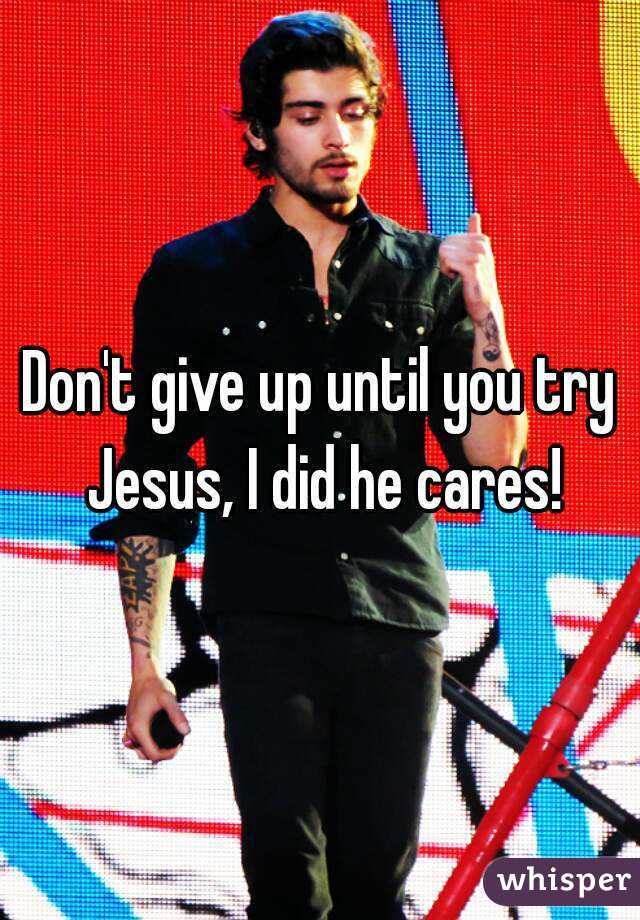 Don't give up until you try Jesus, I did he cares!