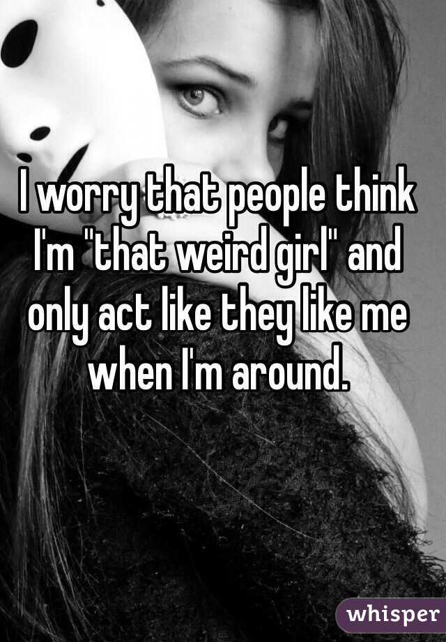 I worry that people think I'm "that weird girl" and only act like they like me when I'm around.