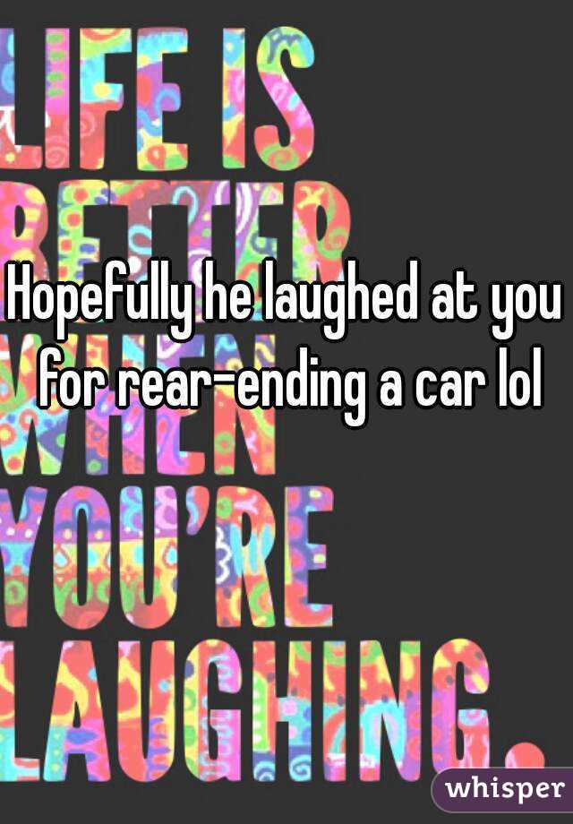 Hopefully he laughed at you for rear-ending a car lol