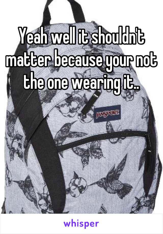 Yeah well it shouldn't matter because your not the one wearing it..