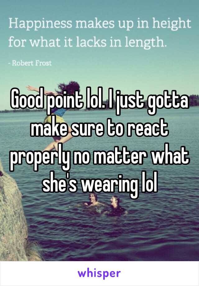 Good point lol. I just gotta make sure to react properly no matter what she's wearing lol