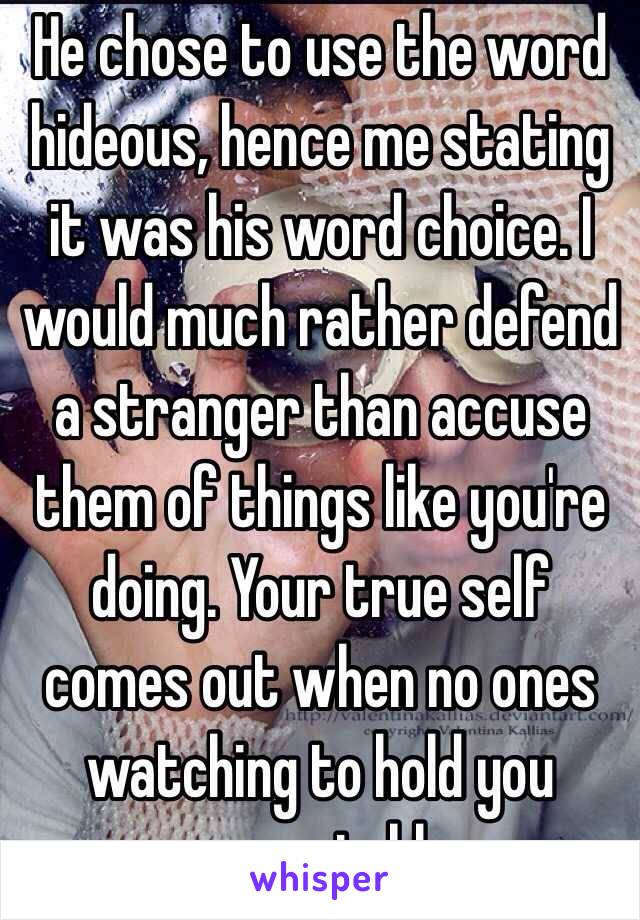 He chose to use the word hideous, hence me stating it was his word choice. I would much rather defend a stranger than accuse them of things like you're doing. Your true self comes out when no ones watching to hold you accountable. 